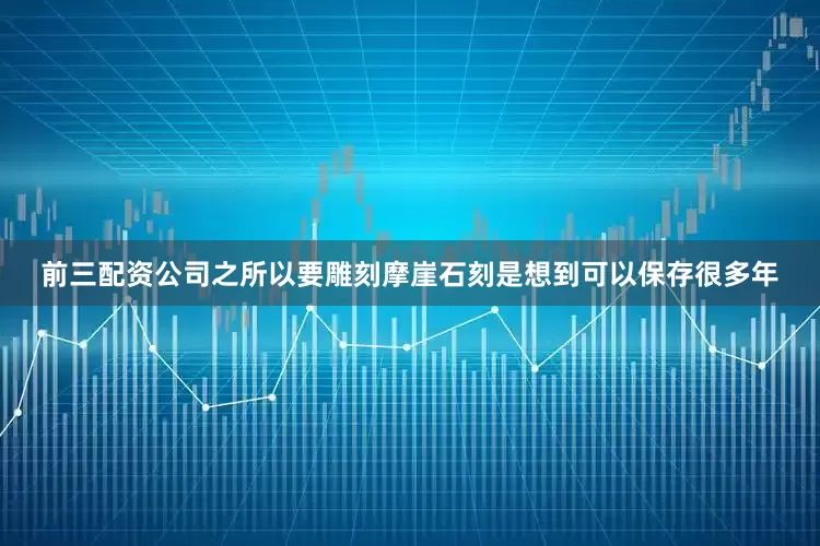 前三配资公司之所以要雕刻摩崖石刻是想到可以保存很多年