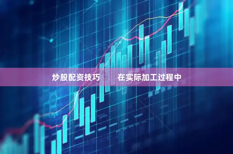 炒股配资技巧        在实际加工过程中